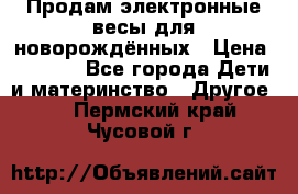 Продам электронные весы для новорождённых › Цена ­ 1 500 - Все города Дети и материнство » Другое   . Пермский край,Чусовой г.